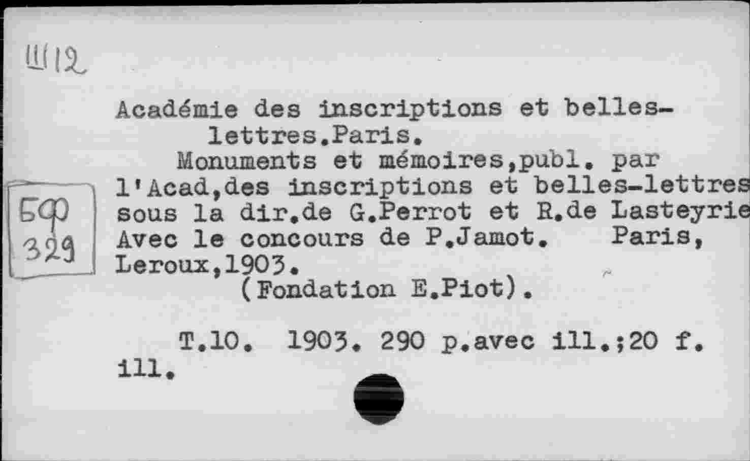 ﻿РХ)
323
Académie des inscriptions et belles-lettres.Paris.
Monuments et mémoires,publ. par 1'Acad,des inscriptions et belles-lettres sous la dir.de G.Perrot et R.de Lasteyrie Avec le concours de P.Jamot. Paris, Leroux,1903.
(Fondation E.Piot).
ill
T.10. І903. 290 p.avec ill.;20 f.